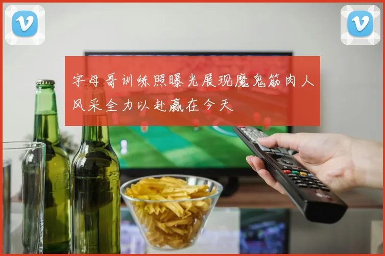 字母哥训练照曝光展现魔鬼筋肉人风采全力以赴赢在今天