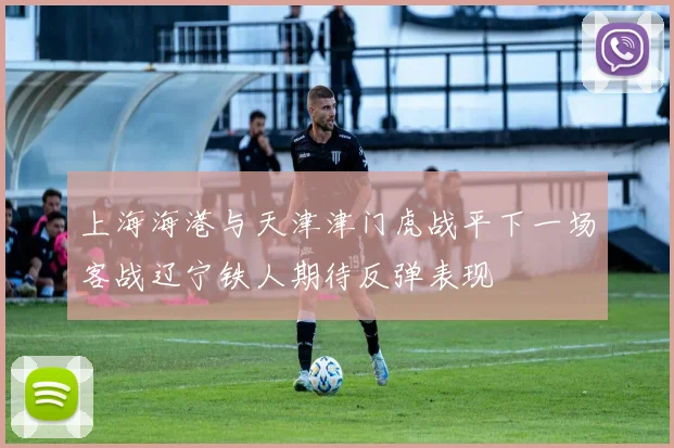 上海海港与天津津门虎战平下一场客战辽宁铁人期待反弹表现