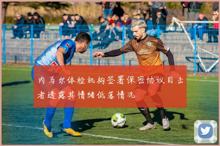 内马尔体检机构签署保密协议目击者透露其情绪低落情况