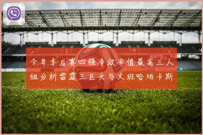 今年季后赛四强净效率值最高三人组分析雷霆三巨头与文班哈珀卡斯尔的表现对比