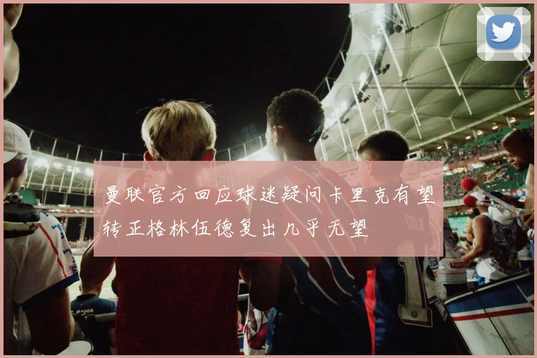 曼联官方回应球迷疑问卡里克有望转正格林伍德复出几乎无望
