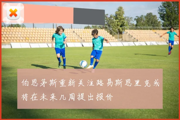 伯恩茅斯重新关注路易斯恩里克或将在未来几周提出报价