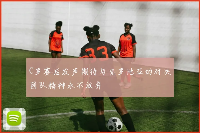 C罗赛后发声期待与克罗地亚的对决团队精神永不放弃