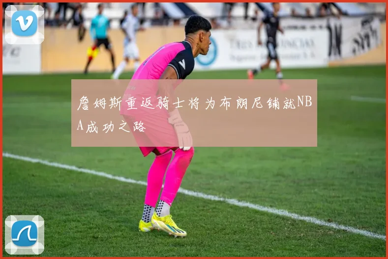 詹姆斯重返骑士将为布朗尼铺就NBA成功之路