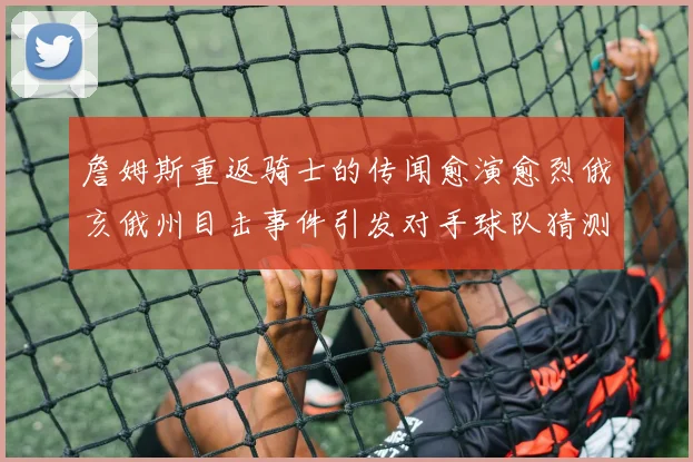 詹姆斯重返骑士的传闻愈演愈烈俄亥俄州目击事件引发对手球队猜测