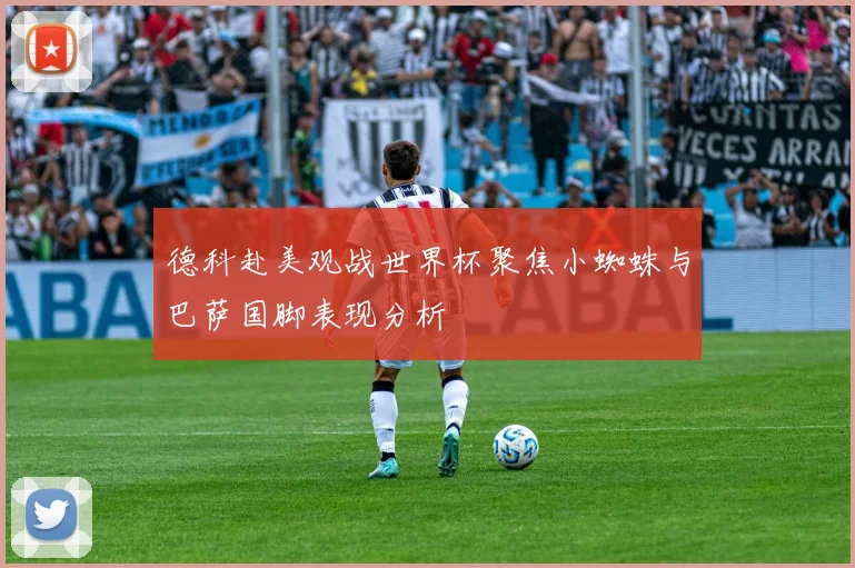 德科赴美观战世界杯聚焦小蜘蛛与巴萨国脚表现分析