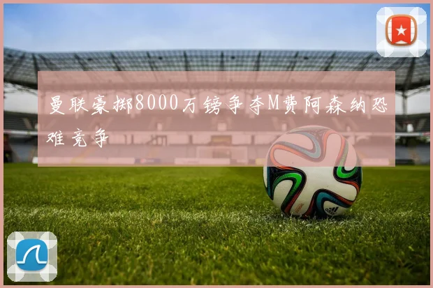 曼联豪掷8000万镑争夺M费阿森纳恐难竞争