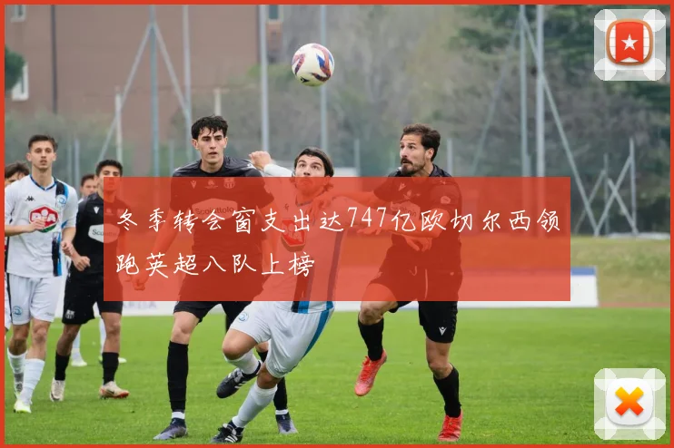 冬季转会窗支出达747亿欧切尔西领跑英超八队上榜