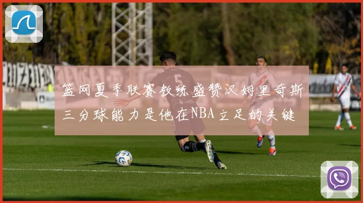 篮网夏季联赛教练盛赞汉姆里奇斯三分球能力是他在NBA立足的关键