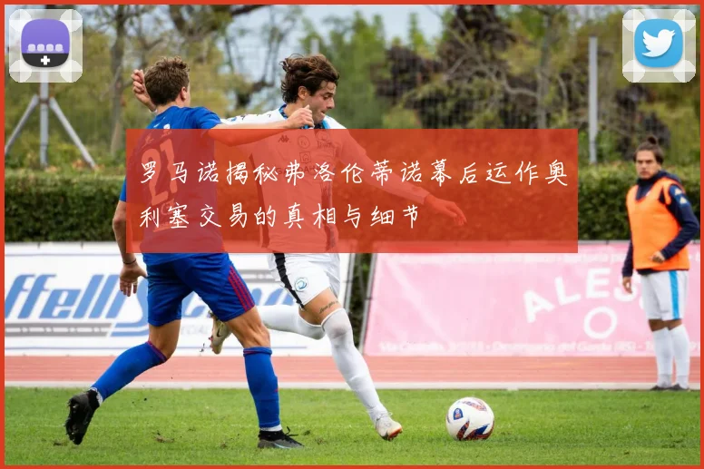 罗马诺揭秘弗洛伦蒂诺幕后运作奥利塞交易的真相与细节