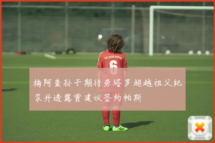 梅阿查孙子期待劳塔罗超越祖父纪录并透露曾建议签约帕斯