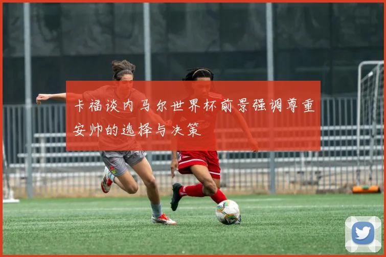 卡福谈内马尔世界杯前景强调尊重安帅的选择与决策