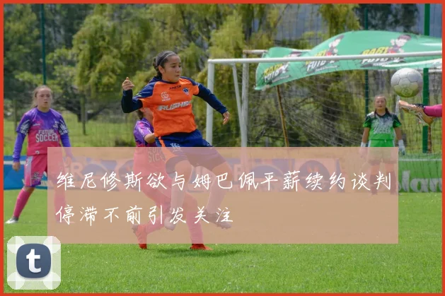 维尼修斯欲与姆巴佩平薪续约谈判停滞不前引发关注