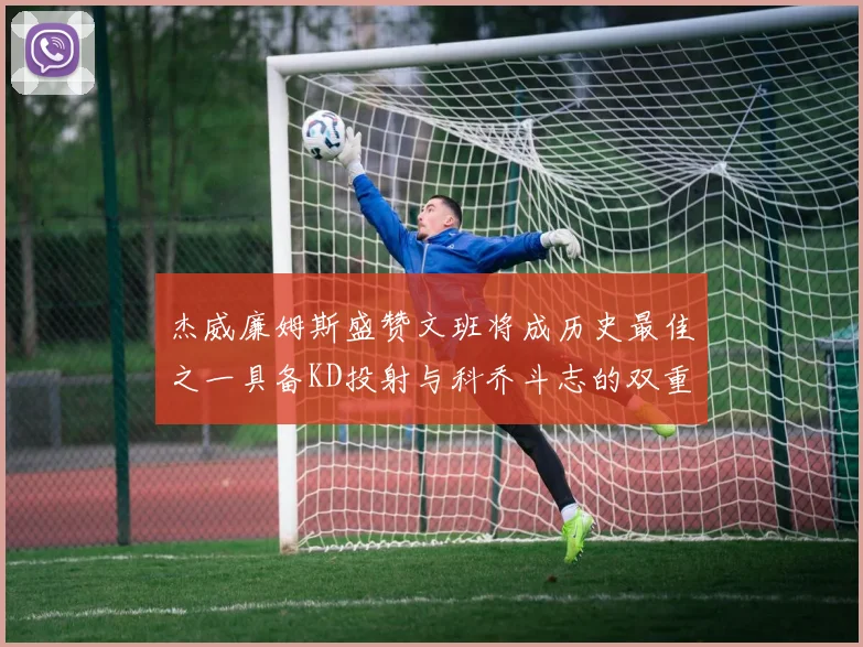 杰威廉姆斯盛赞文班将成历史最佳之一具备KD投射与科乔斗志的双重优势