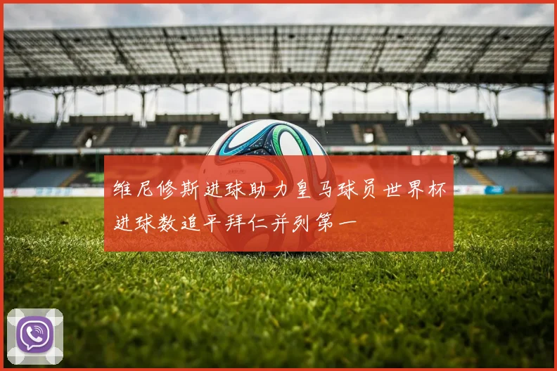 维尼修斯进球助力皇马球员世界杯进球数追平拜仁并列第一