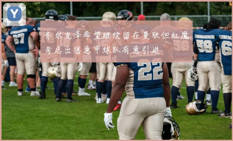 齐尔克泽希望继续留在曼联但红魔考虑出售意甲球队有意引进