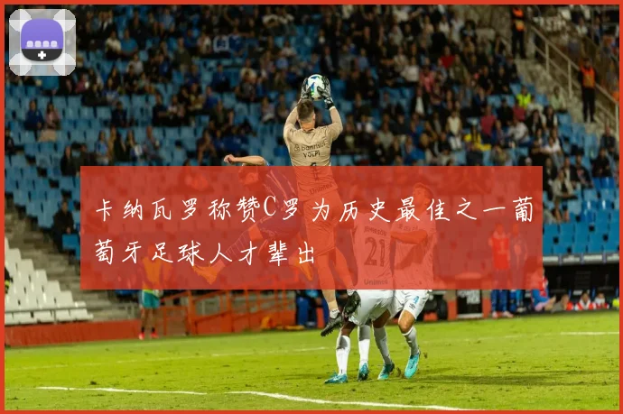 卡纳瓦罗称赞C罗为历史最佳之一葡萄牙足球人才辈出