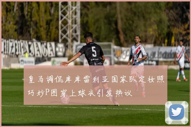 皇马调侃库库雷利亚国家队定妆照巧妙P图穿上球衣引发热议