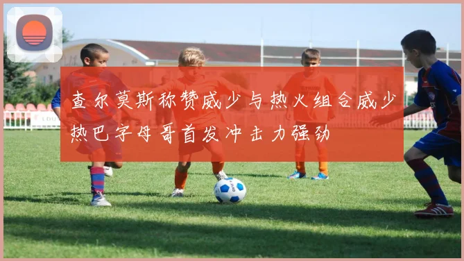查尔莫斯称赞威少与热火组合威少热巴字母哥首发冲击力强劲