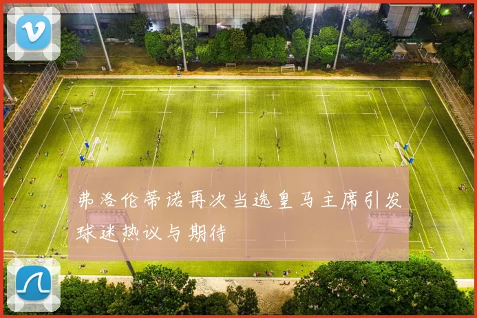 弗洛伦蒂诺再次当选皇马主席引发球迷热议与期待