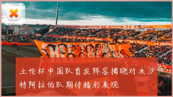 土伦杯中国队首发阵容揭晓对决沙特阿拉伯队期待精彩表现